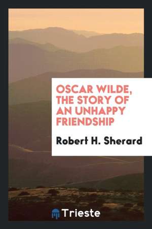 Oscar Wilde, the Story of an Unhappy Friendship de Robert H. Sherard