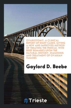 Ovariotomy; A Clinical Report of Eight Cases, Giving a New and Improved Method of Treating the Pedicle, with Brief Remarks Upon the Natural History, D de Gaylord D. Beebe