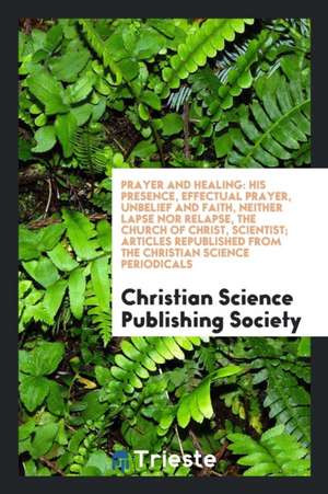 Prayer and Healing: His Presence, Effectual Prayer, Unbelief and Faith, Neither Lapse Nor Relapse, the Church of Christ, Scientist; Articl de Christian Science Publishing Society