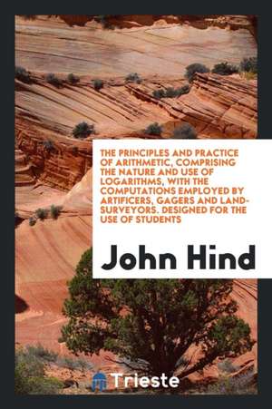 The Principles and Practice of Arithmetic, Comprising the Nature and Use of Logarithms, with the Computations Employed by Artificers, Gagers and Land- de John Hind