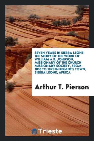 Seven Years in Sierra Leone; The Story of the Work of William A.B. Johnson, Missionary of the Church Missionary Society, from 1816 to 1823 in Regent's de Arthur T. Pierson