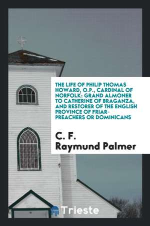 The Life of Philip Thomas Howard, O.P., Cardinal of Norfolk: Grand Almoner to Catherine of Braganza, and Restorer of the English Province of Friar-Pre de C. F. Raymund Palmer