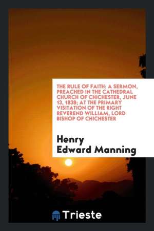 The Rule of Faith: A Sermon, Preached in the Cathedral Church of Chichester, June 13, 1838; At the Primary Visitation of the Right Revere de Henry Edward Manning