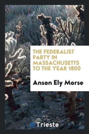 The Federalist Party in Massachusetts to the Year 1800 de Anson Ely Morse