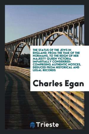 The Status of the Jews in England: From the Time of the Normans, to the Reign of Her Majesty Queen Victoria, Impartially Considered: Comprising Authen de Charles Egan