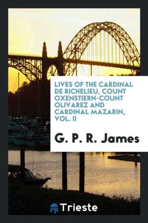 Lives of the Cardinal de Richelieu, Count Oxenstiern-Count Olivarez and Cardinal Mazarin, Vol. II de George Payne Rainsford James