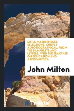 Little Masretpieces. Selections, Chiefly Autobiographical, from the Pamphlets and Letters, with the Tractate on Education and Areopagitica de John Milton