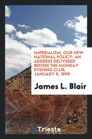 Imperialism, Our New National Policy: An Address Delivered Before the Monday Evening Club, January 9, 1899 de James L. Blair