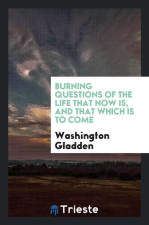 Burning Questions of the Life That Now Is, and That Which Is to Come de Washington Gladden