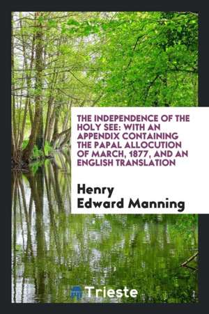 The Independence of the Holy See: With an Appendix Containing the Papal Allocution of March, 1877, and an English Translation de Henry Edward Manning