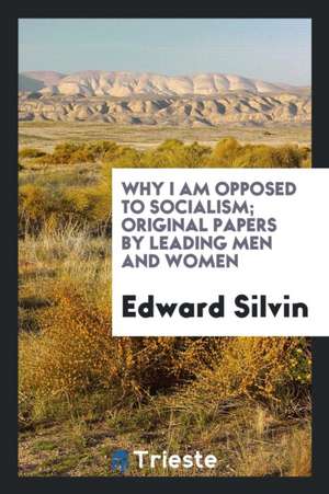 Why I Am Opposed to Socialism; Original Papers by Leading Men and Women de Edward Silvin