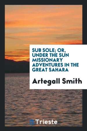 Sub Sole; Or, Under the Sun Missionary Adventures in the Great Sahara de Artegall Smith