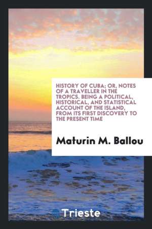 History of Cuba; Or, Notes of a Traveller in the Tropics. Being a Political, Historical, and Statistical Account of the Island, from Its First Discove de Maturin M. Ballou