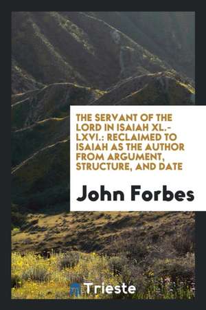 The Servant of the Lord in Isaiah XL.-LXVI.: Reclaimed to Isaiah as the Author from Argument, Structure, and Date de John Forbes