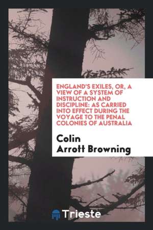 England's Exiles, Or, a View of a System of Instruction and Discipline: As Carried Into Effect During the Voyage to the Penal Colonies of Australia de Colin Arrott Browning