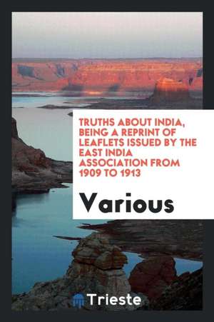 Truths about India, Being a Reprint of Leaflets Issued by the East India Association from 1909 to 1913 de Various