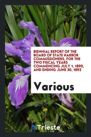 Biennial Report of the Board of State Harbor Commissioners, for the Two Fiscal Years Commencing July 1, 1890, and Ending June 30, 1892 de Various