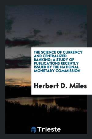 The Science of Currency and Centralized Banking; A Study of Publications Recently Issued by the National Monetary Commission de Herbert D. Miles