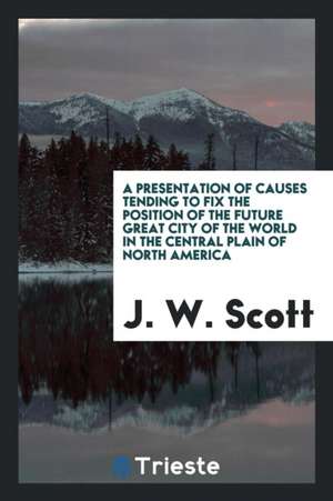 A Presentation of Causes Tending to Fix the Position of the Future Great City of the World in the Central Plain of North America de J. W. Scott