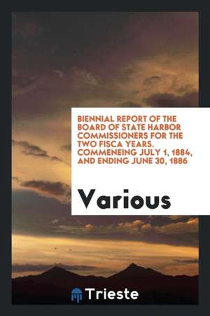 Biennial Report of the Board of State Harbor Commissioners for the Two Fisca Years. Commeneing July 1, 1884, and Ending June 30, 1886 de Various