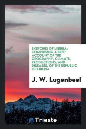 Sketches of Liberia: Comprising a Brief Account of the Geography, Climate, Productions; And Diseases, of the Republic of Liberia de J. W. Lugenbeel