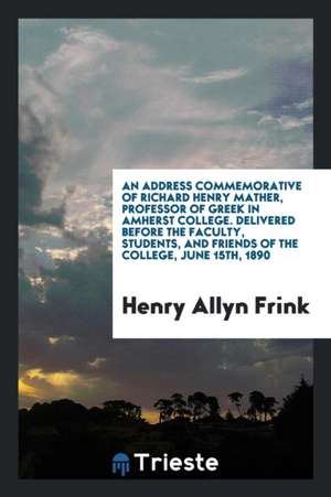 An Address Commemorative of Richard Henry Mather, Professor of Greek in Amherst College. Delivered Before the Faculty, Students, and Friends of the Co de Henry Allyn Frink