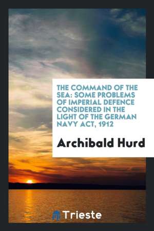 The Command of the Sea: Some Problems of Imperial Defence Considered in the Light of the German Navy Act, 1912 de Archibald Hurd