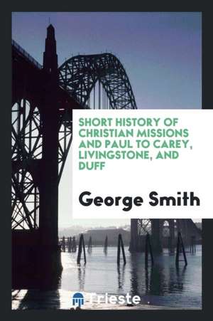 Short History of Christian Missions and Paul to Carey, Livingstone, and Duff de George Smith