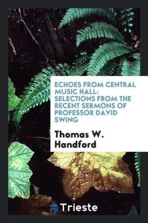 Echoes from Central Music Hall: Selections from the Recent Sermons of Professor David Swing de Thomas W. Handford