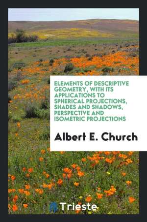 Elements of Descriptive Geometry: With Its Applications to Spherical Projections, Shades and Shadows, Perspective and Isometric Projections de Albert E. Church