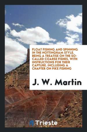 Float Fishing and Spinning in the Nottingham Style. Being a Treatise on the So-Called Coarse Fishes, with Instructions for Their Capture. Including a de J. W. Martin