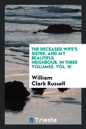 The Deceased Wife's Sister, and My Beautiful Neighbour. in Three Volumes. Vol. III de William Clark Russell