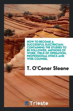 How to Become a Successful Electrician; Containing the Studies to Be Followed, Methods of Work, Field of Operation, Professional Ethics and Wise Couns de T. O'Conor Sloane