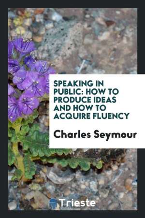 Speaking in Public: How to Produce Ideas and How to Acquire Fluency de Charles Seymour