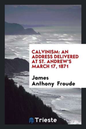 Calvinism: An Address Delivered at St. Andrew's March 17, 1871 de James Anthony Froude