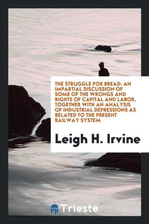 The Struggle for Bread: An Impartial Discussion of Some of the Wrongs and Rights of Capital and Labor, Together with an Analysis of Industrial de Leigh H. Irvine