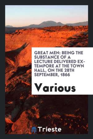 Great Men: Being the Substance of a Lecture Delivered Ex-Tempore at the Town Hall, on the 28th September, 1866 de Various