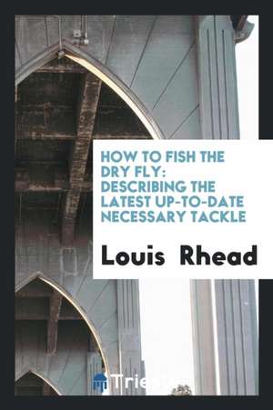 How to Fish the Dry Fly: Describing the Latest Up-To-Date Necessary Tackle de Louis Rhead