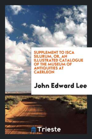 Supplement to Isca Silurum, Or, an Illustrated Catalogue of the Museum of Antiquities at Caerleon de John Edward Lee