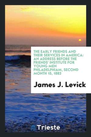 The Early Friends and Their Services in America: An Address Before the Friends' Institute for Young Men Philadelphiam, Second Month 15, 1883 de James J. Levick