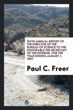 Sixth Annual Report of the Director of the Bureau of Science to the Honorable the Secretary of the Interior. for the Year Ending August 1, 1907 de Paul C. Freer