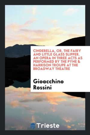 Cinderella, Or, the Fairy and Little Glass Slipper. an Opera in Three Acts as Performed by the Pyne & Harrison Troupe at the Broadway Theatre de Gioacchino Rossini