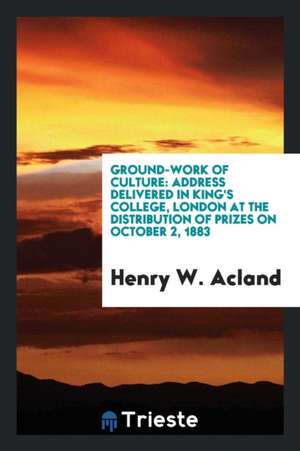 Ground-Work of Culture: Address Delivered in King's College, London at the Distribution of Prizes on October 2, 1883 de Henry W. Acland