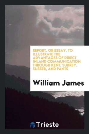 Report, or Essay, to Illustrate the Advantages of Direct Inland Communication Through Kent, Surrey, Susser, and Pants de William James