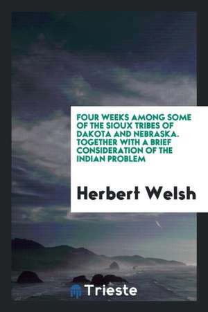 Four Weeks Among Some of the Sioux Tribes of Dakota and Nebraska. Together with a Brief Consideration of the Indian Problem de Herbert Welsh