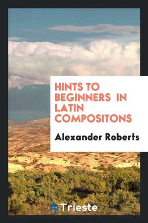 Hints to Beginners in Latin Compositons de Alexander Roberts