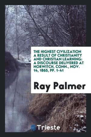 The Highest Civilization a Result of Christianity and Christian Learning: A Discourse Delivered at Norwitch, Conn., Nov. 14, 1865, Pp. 1-41 de Ray Palmer