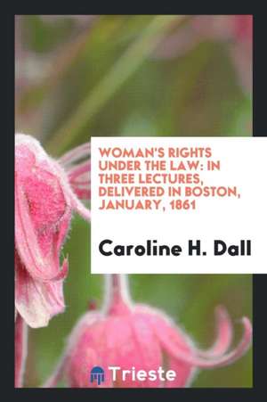 Woman's Rights Under the Law: In Three Lectures, Delivered in Boston, January, 1861 de Caroline H. Dall