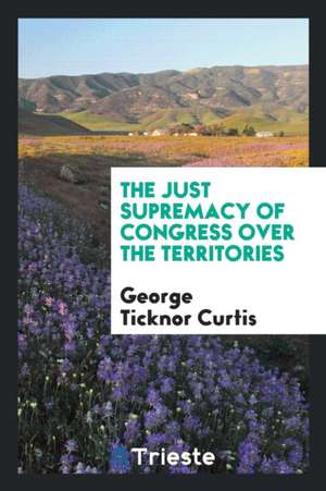 The Just Supremacy of Congress Over the Territories de George Ticknor Curtis