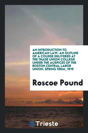 An Introduction to American Law: An Outline of a Course Delivered at the Trade Union College Under the Auspices of the Boston Central Labor Union, Spr de Roscoe Pound